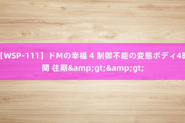 【WSP-111】ドMの幸福 4 制御不能の変態ボディ4時間 往期>>