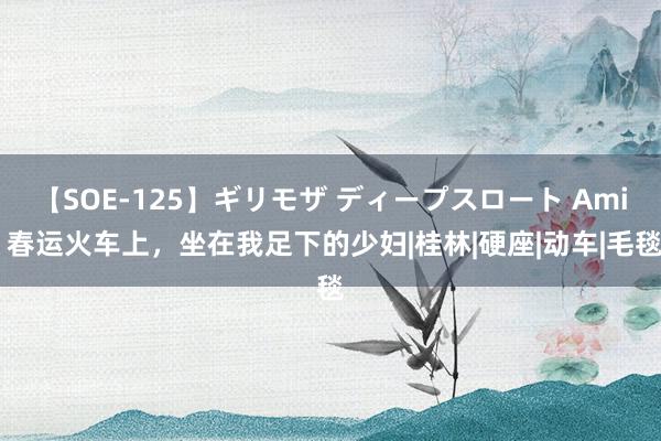【SOE-125】ギリモザ ディープスロート Ami 春运火车上，坐在我足下的少妇|桂林|硬座|动车|毛毯