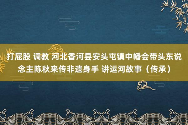 打屁股 调教 河北香河县安头屯镇中幡会带头东说念主陈秋来传非遗身手 讲运河故事（传承）