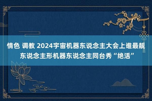 情色 调教 2024宇宙机器东说念主大会上谁最靓 东说念主形机器东说念主同台秀“绝活”