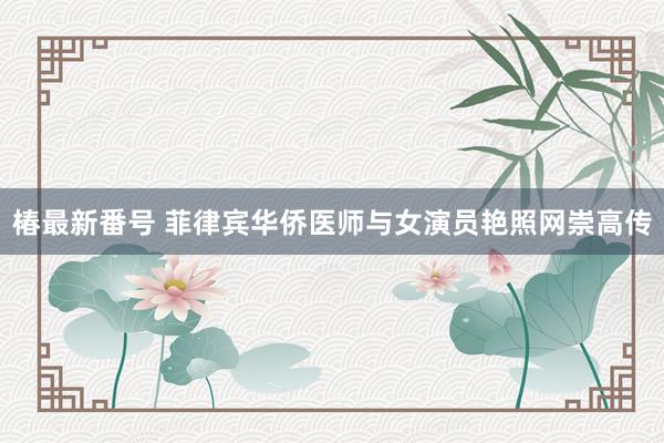 椿最新番号 菲律宾华侨医师与女演员艳照网崇高传