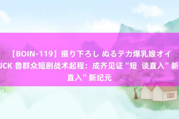【BOIN-119】撮り下ろし ぬるテカ爆乳娘オイルFUCK 鲁群众短剧战术起程：成齐见证“短  谈直入”新纪元