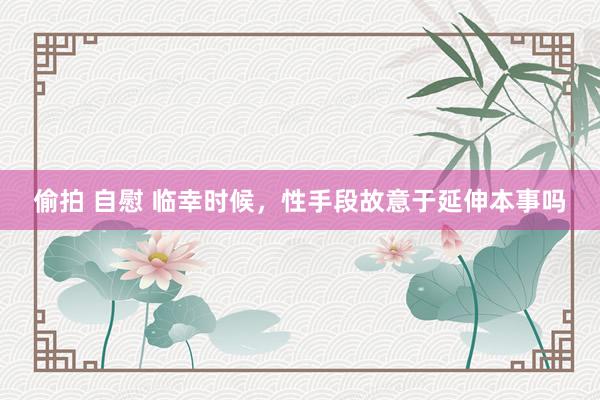 偷拍 自慰 临幸时候,性手段故意于延伸本事吗