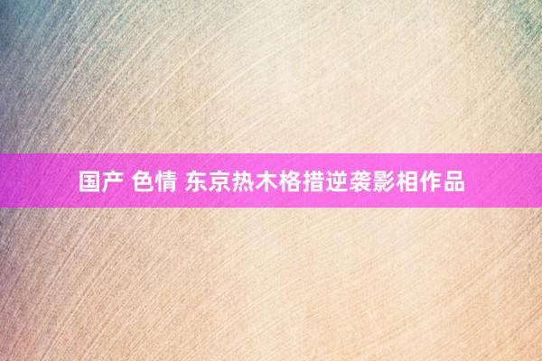 国产 色情 东京热木格措逆袭影相作品