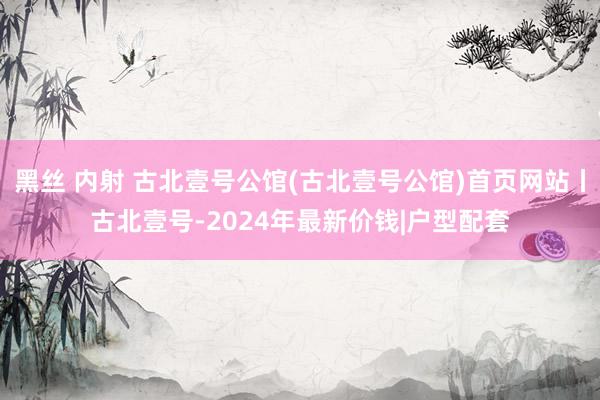 黑丝 内射 古北壹号公馆(古北壹号公馆)首页网站丨古北壹号-2024年最新价钱|户型配套