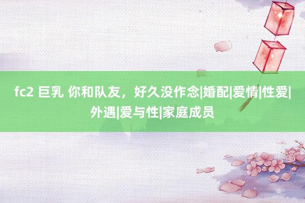fc2 巨乳 你和队友，好久没作念|婚配|爱情|性爱|外遇|爱与性|家庭成员