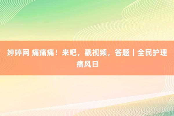 婷婷网 痛痛痛！来吧，戳视频，答题｜全民护理痛风日