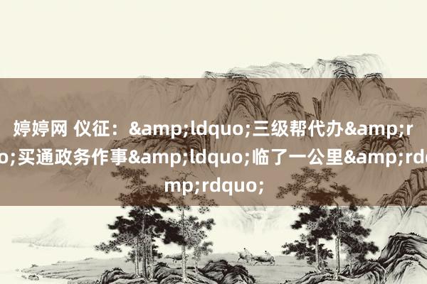 婷婷网 仪征：&ldquo;三级帮代办&rdquo;买通政务作事&ldquo;临了一公里&rdquo;