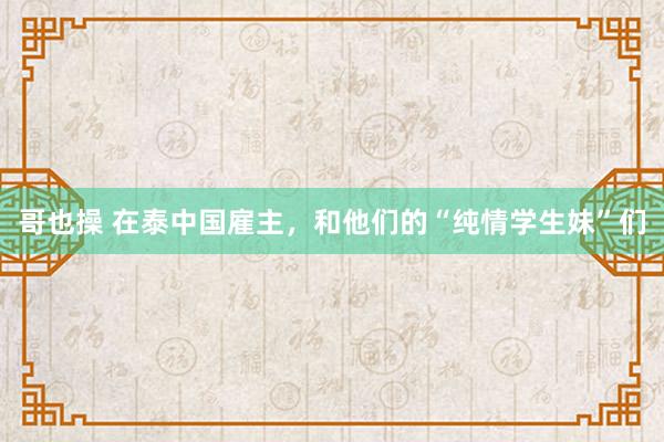 哥也操 在泰中国雇主，和他们的“纯情学生妹”们