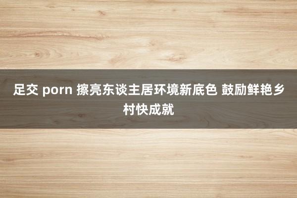 足交 porn 擦亮东谈主居环境新底色 鼓励鲜艳乡村快成就