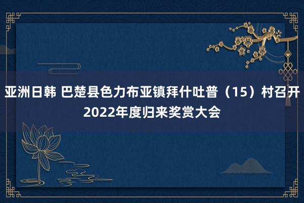亚洲日韩 巴楚县色力布亚镇拜什吐普（15）村召开2022年度归来奖赏大会