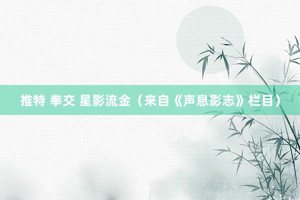 推特 拳交 星影流金（来自《声息影志》栏目）