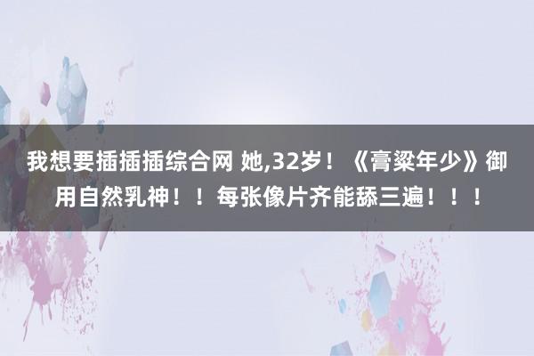 我想要插插插综合网 她，32岁！《膏粱年少》御用自然乳神！！每张像片齐能舔三遍！！！