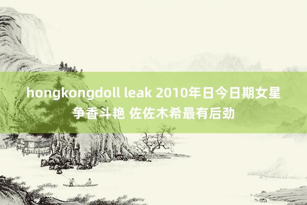 hongkongdoll leak 2010年日今日期女星争香斗艳 佐佐木希最有后劲