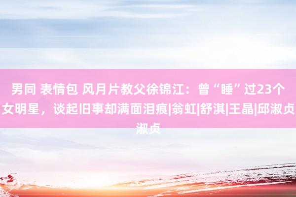 男同 表情包 风月片教父徐锦江：曾“睡”过23个女明星，谈起旧事却满面泪痕|翁虹|舒淇|王晶|邱淑贞