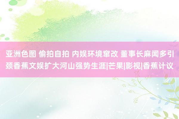 亚洲色图 偷拍自拍 内娱环境窜改 董事长麻闻多引颈香蕉文娱扩大河山强势生涯|芒果|影视|香蕉计议