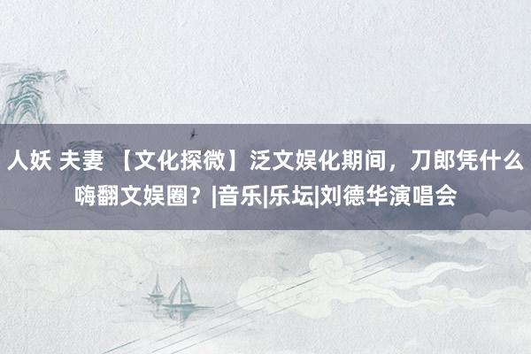 人妖 夫妻 【文化探微】泛文娱化期间，刀郎凭什么嗨翻文娱圈？|音乐|乐坛|刘德华演唱会