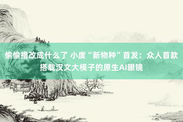 偷偷撸改成什么了 小度“新物种”首发：众人首款搭载汉文大模子的原生AI眼镜