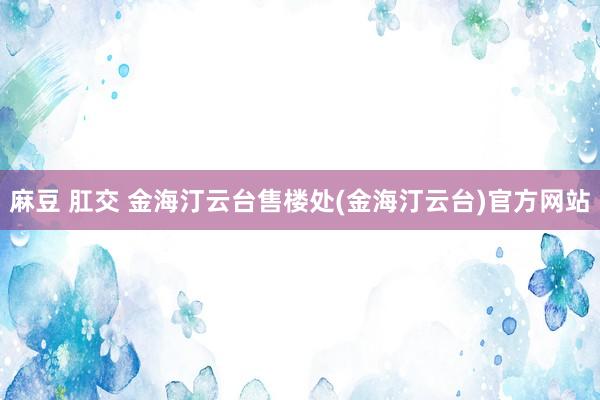 麻豆 肛交 金海汀云台售楼处(金海汀云台)官方网站