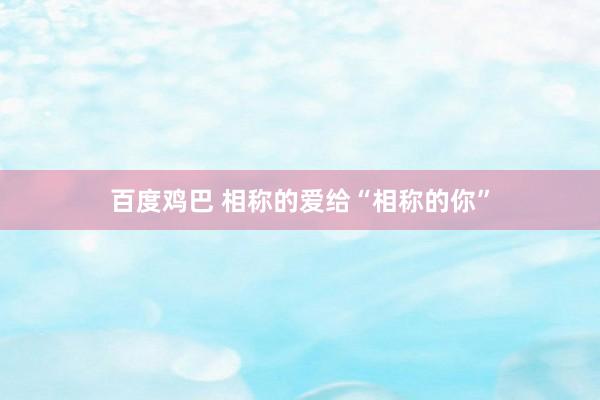 百度鸡巴 相称的爱给“相称的你”