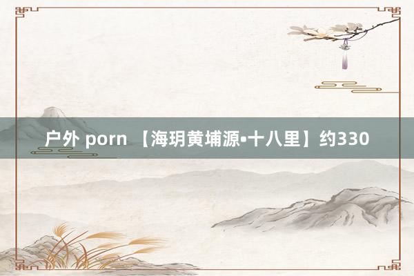 户外 porn 【海玥黄埔源•十八里】约330