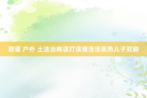 跳蛋 户外 土法治病误打误撞　活活蒸熟儿子双脚