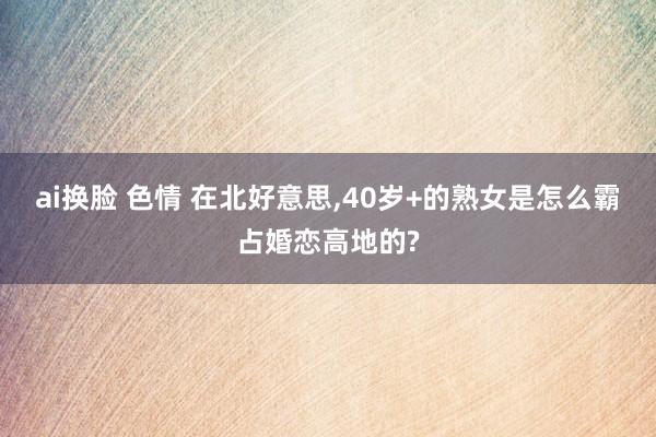 ai换脸 色情 在北好意思,40岁+的熟女是怎么霸占婚恋高地的?