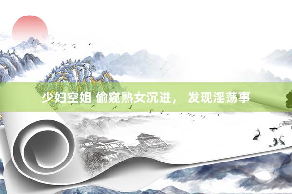 少妇空姐 偷窥熟女沉进， 发现淫荡事