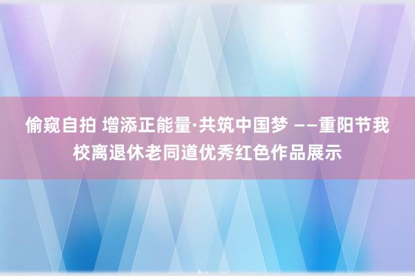 偷窥自拍 增添正能量·共筑中国梦 ——重阳节我校离退休老同道优秀红色作品展示