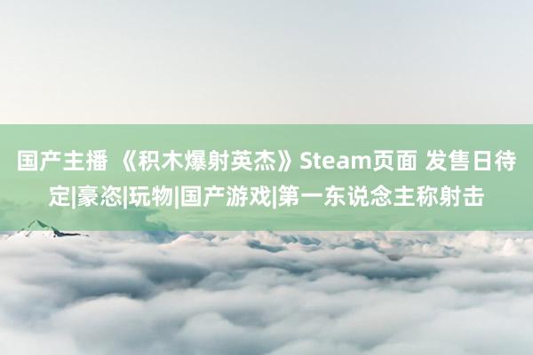 国产主播 《积木爆射英杰》Steam页面 发售日待定|豪恣|玩物|国产游戏|第一东说念主称射击