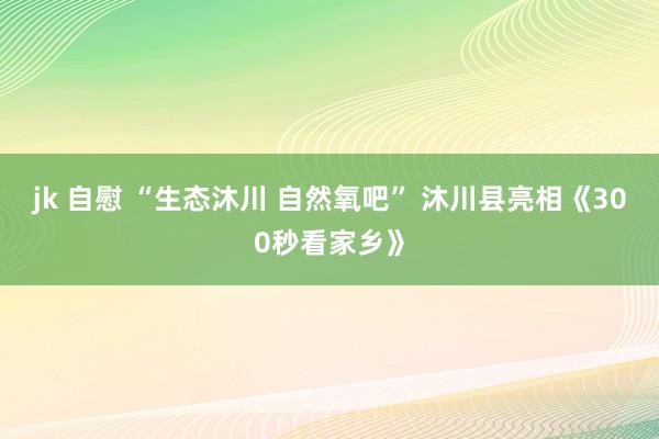 jk 自慰 “生态沐川 自然氧吧” 沐川县亮相《300秒看家乡》