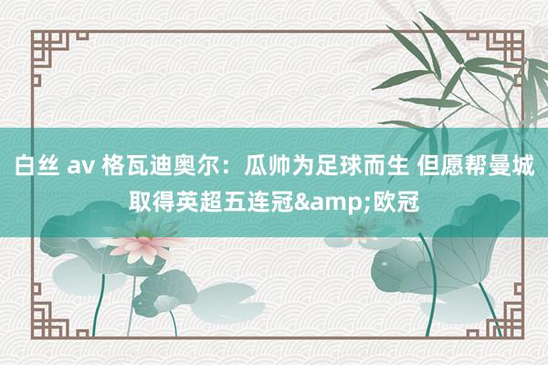 白丝 av 格瓦迪奥尔：瓜帅为足球而生 但愿帮曼城取得英超五连冠&欧冠