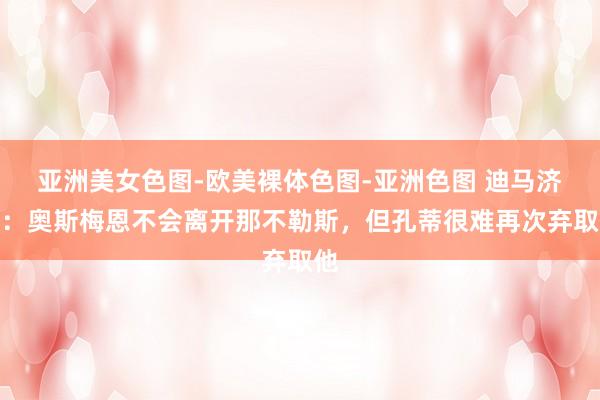 亚洲美女色图-欧美裸体色图-亚洲色图 迪马济奥：奥斯梅恩不会离开那不勒斯，但孔蒂很难再次弃取他