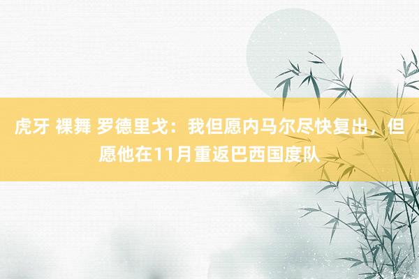 虎牙 裸舞 罗德里戈：我但愿内马尔尽快复出，但愿他在11月重返巴西国度队