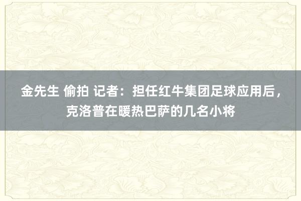 金先生 偷拍 记者：担任红牛集团足球应用后，克洛普在暖热巴萨的几名小将