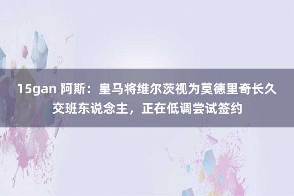 15gan 阿斯：皇马将维尔茨视为莫德里奇长久交班东说念主，正在低调尝试签约