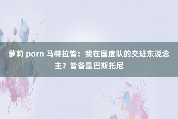 萝莉 porn 马特拉皆：我在国度队的交班东说念主？皆备是巴斯托尼