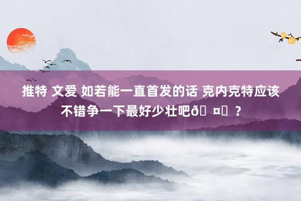 推特 文爱 如若能一直首发的话 克内克特应该不错争一下最好少壮吧🤔？