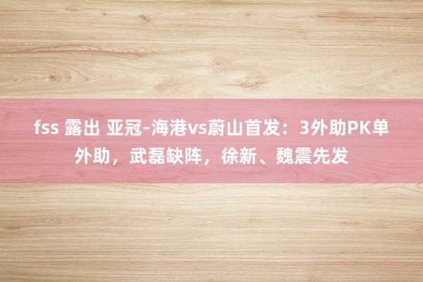 fss 露出 亚冠-海港vs蔚山首发：3外助PK单外助，武磊缺阵，徐新、魏震先发