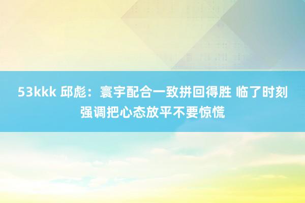 53kkk 邱彪：寰宇配合一致拼回得胜 临了时刻强调把心态放平不要惊慌