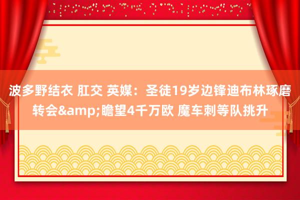 波多野结衣 肛交 英媒：圣徒19岁边锋迪布林琢磨转会&瞻望4千万欧 魔车刺等队挑升