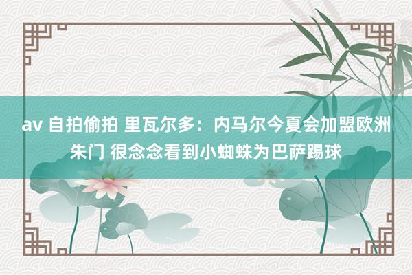 av 自拍偷拍 里瓦尔多：内马尔今夏会加盟欧洲朱门 很念念看到小蜘蛛为巴萨踢球