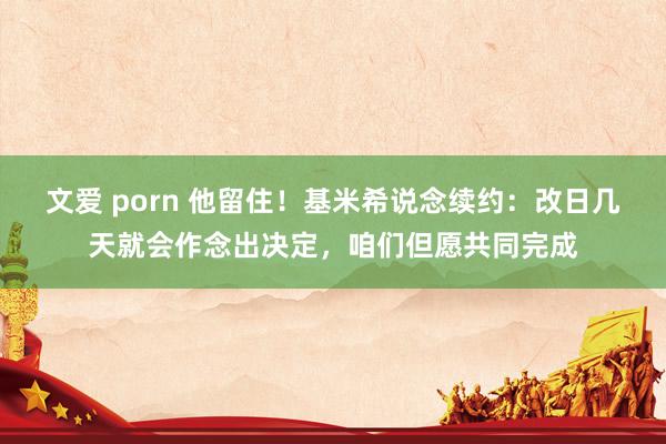 文爱 porn 他留住！基米希说念续约：改日几天就会作念出决定，咱们但愿共同完成