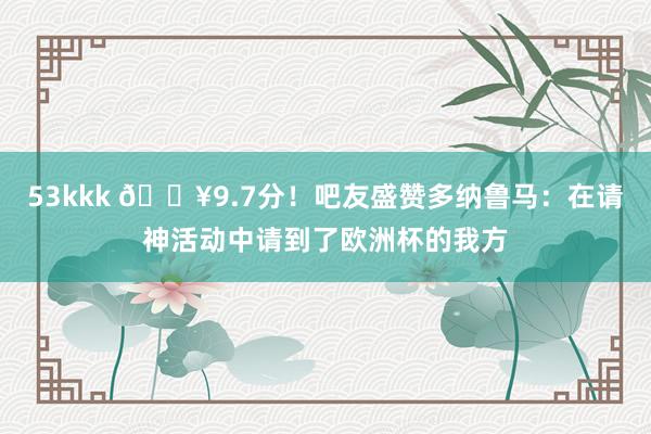 53kkk 🔥9.7分！吧友盛赞多纳鲁马：在请神活动中请到了欧洲杯的我方
