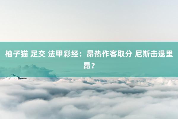 柚子猫 足交 法甲彩经：昂热作客取分 尼斯击退里昂？