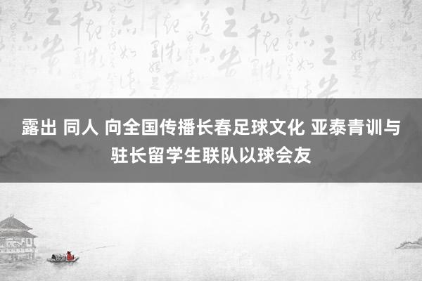 露出 同人 向全国传播长春足球文化 亚泰青训与驻长留学生联队以球会友