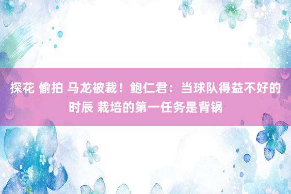 探花 偷拍 马龙被裁！鲍仁君：当球队得益不好的时辰 栽培的第一任务是背锅