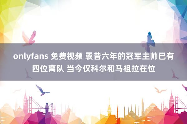 onlyfans 免费视频 曩昔六年的冠军主帅已有四位离队 当今仅科尔和马祖拉在位