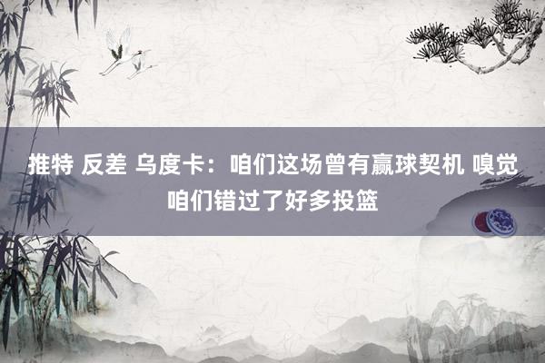 推特 反差 乌度卡：咱们这场曾有赢球契机 嗅觉咱们错过了好多投篮