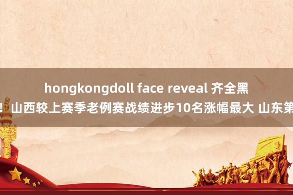 hongkongdoll face reveal 齐全黑马！山西较上赛季老例赛战绩进步10名涨幅最大 山东第二